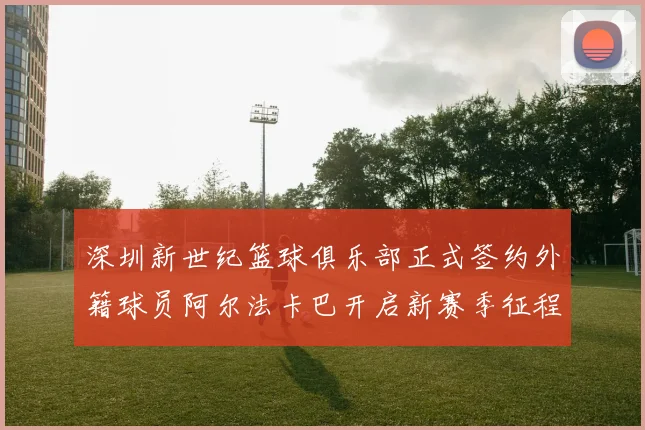 深圳新世纪篮球俱乐部正式签约外籍球员阿尔法卡巴开启新赛季征程