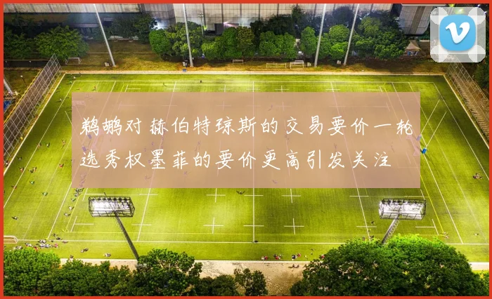 鹈鹕对赫伯特琼斯的交易要价一轮选秀权墨菲的要价更高引发关注