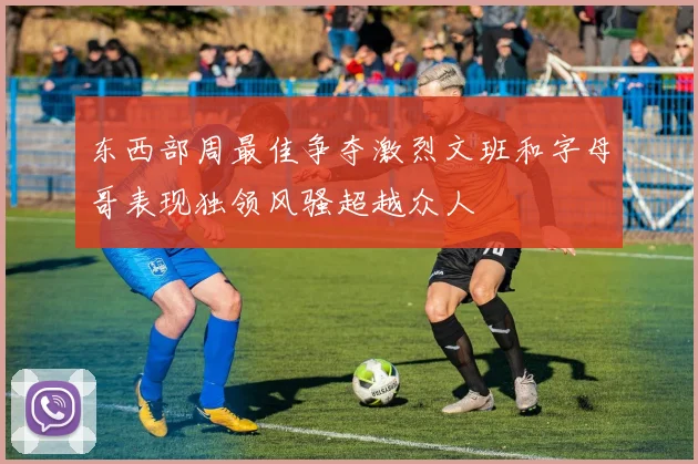 东西部周最佳争夺激烈文班和字母哥表现独领风骚超越众人