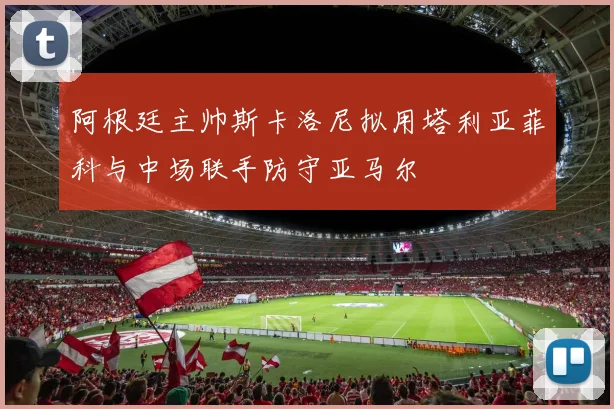 阿根廷主帅斯卡洛尼拟用塔利亚菲科与中场联手防守亚马尔