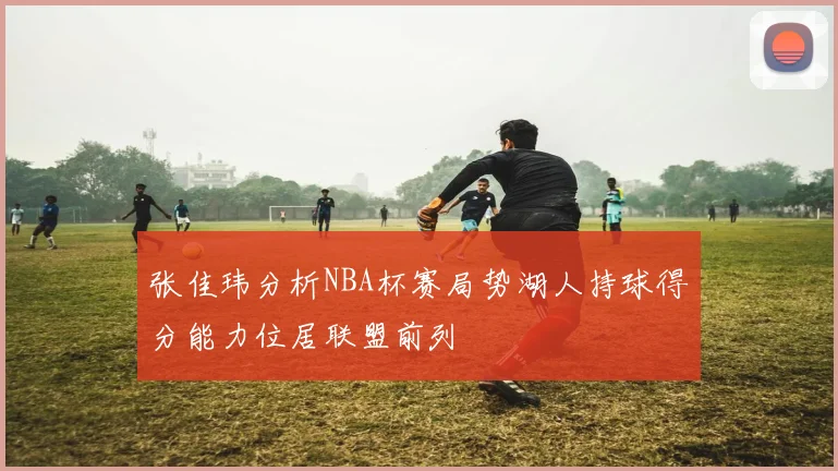 张佳玮分析NBA杯赛局势湖人持球得分能力位居联盟前列