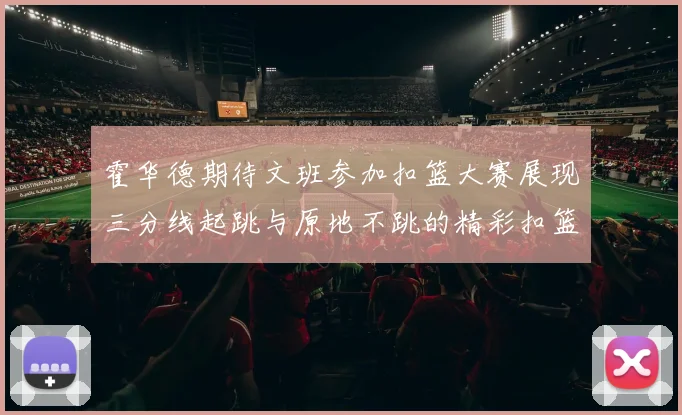 霍华德期待文班参加扣篮大赛展现三分线起跳与原地不跳的精彩扣篮技巧