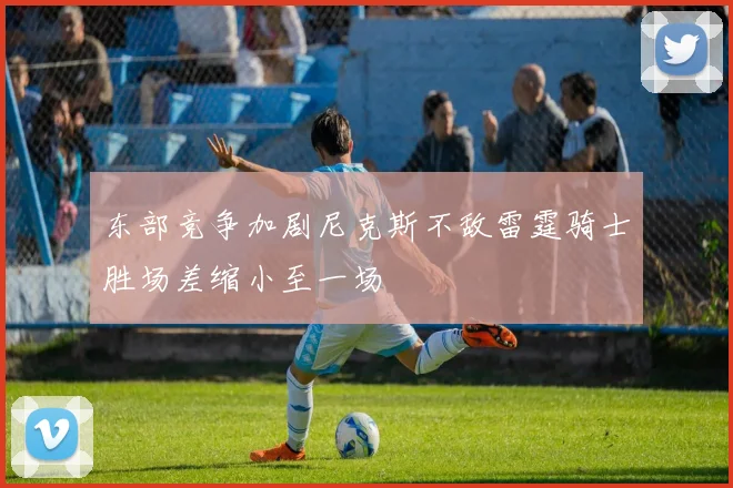 东部竞争加剧尼克斯不敌雷霆骑士胜场差缩小至一场