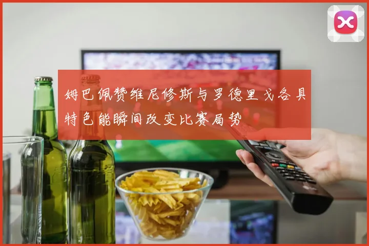 姆巴佩赞维尼修斯与罗德里戈各具特色能瞬间改变比赛局势