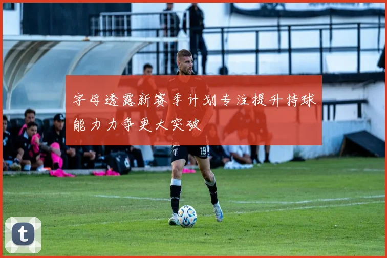 字母透露新赛季计划专注提升持球能力力争更大突破