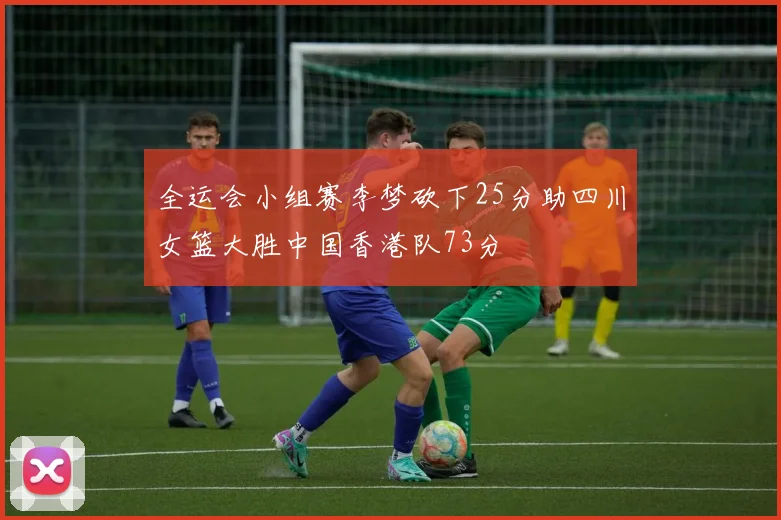 全运会小组赛李梦砍下25分助四川女篮大胜中国香港队73分