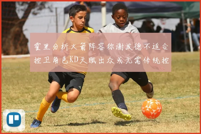 霍里分析火箭阵容称谢泼德不适合控卫角色KD天赋出众或无需传统控卫