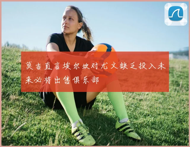 莫吉直言埃尔坎对尤文缺乏投入未来必将出售俱乐部