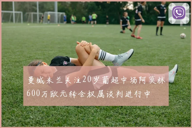 曼城米兰关注20岁葡超中场阿莫林600万欧元转会权属谈判进行中